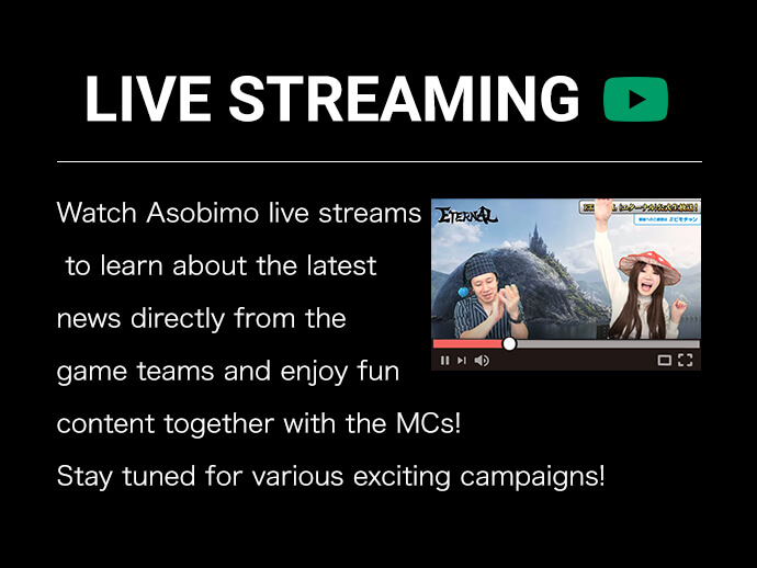 Watch Asobimo live streams to learn about the latest news directly from the game teams and enjoy fun content together with the MCs!Stay tuned for various exciting campaigns!