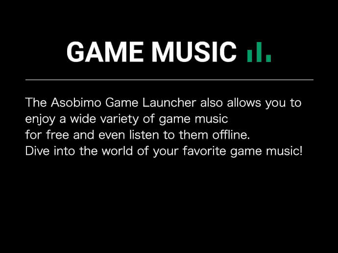 The Asobimo Game Launcher also allows you to enjoy a wide variety of game music for free and even listen to them offline.Dive into the world of your favorite game music!