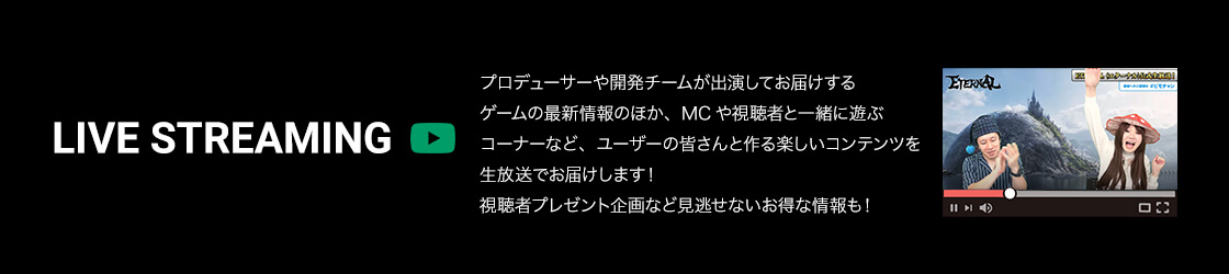 LIVE STREAMING プロデューサーや開発チームが出演してお届けするゲームの最新情報のほか、MCや視聴者と一緒に遊ぶコーナーなど、ユーザーの皆さんと作る楽しいコンテンツを生放送でお届けします！視聴者プレゼント企画など見逃せないお得な情報も！