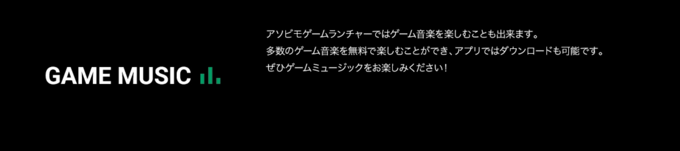 GAME MUSIC アソビモゲームランチャーではゲーム音楽を楽しむことも出来ます。多数のゲーム音楽を無料で楽しむことができ、アプリではダウンロードも可能です。ぜひゲームミュージックをお楽しみください！