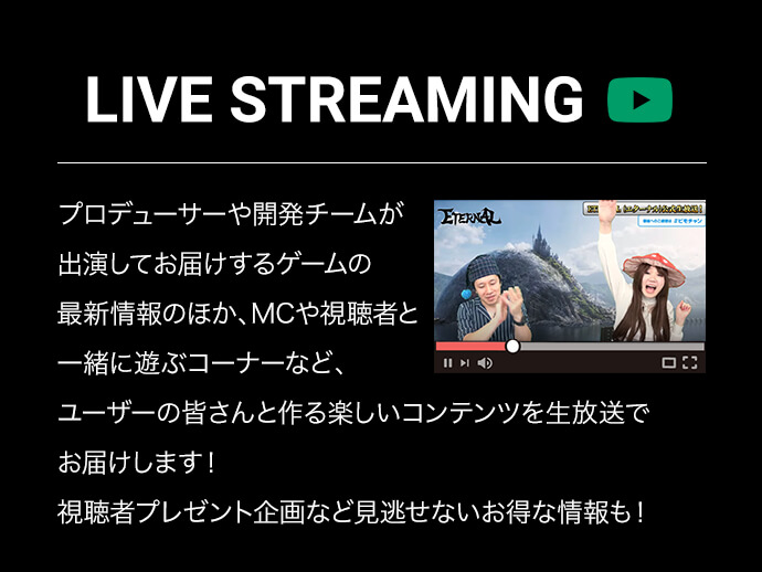 LIVE STREAMING プロデューサーや開発チームが出演してお届けするゲームの最新情報のほか、MCや視聴者と一緒に遊ぶコーナーなど、ユーザーの皆さんと作る楽しいコンテンツを生放送でお届けします！視聴者プレゼント企画など見逃せないお得な情報も！